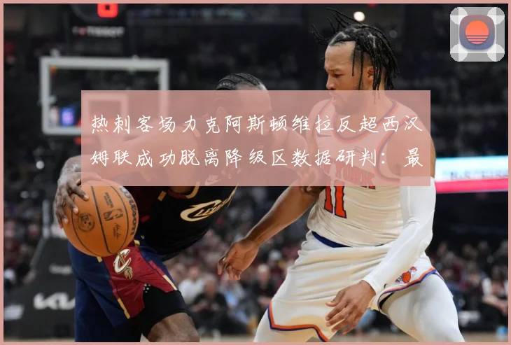 热刺客场力克阿斯顿维拉反超西汉姆联成功脱离降级区数据研判：最新赛事动态与深度分析