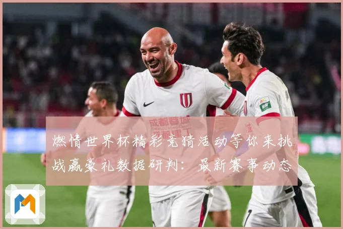 燃情世界杯精彩竞猜活动等你来挑战赢豪礼数据研判：最新赛事动态与深度分析