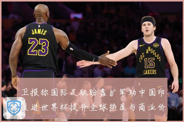 卫报称国际足联盼靠扩军助中国印度进世界杯提升全球热度与商业价赛事前瞻：最新赛事动态与深度分析