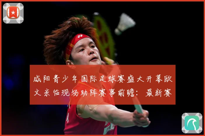 咸阳青少年国际足球赛盛大开幕欧文亲临现场助阵赛事前瞻：最新赛事动态与深度分析
