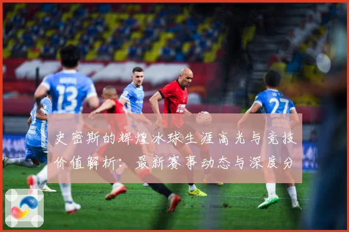史密斯的辉煌冰球生涯高光与竞技价值解析：最新赛事动态与深度分析