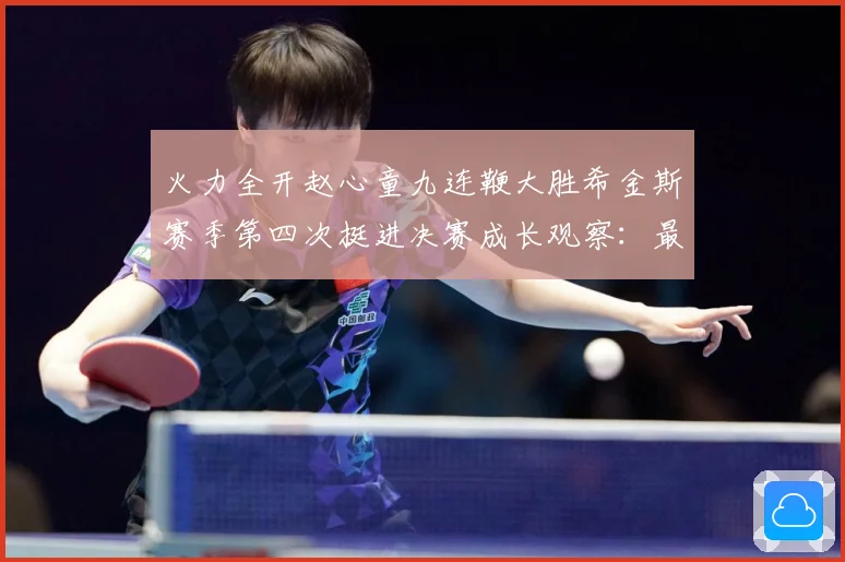 火力全开赵心童九连鞭大胜希金斯赛季第四次挺进决赛成长观察：最新赛事动态与深度分析