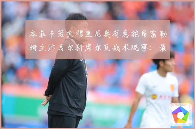 本菲卡若失穆里尼奥有意挖角富勒姆主帅马尔科席尔瓦战术观察：最新赛事动态与深度分析