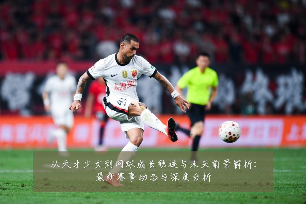 从天才少女到网球成长轨迹与未来前景解析:最新赛事动态与深度分析
