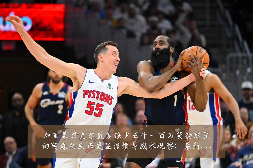 加里莱因克尔直言缺少五千一百万英镑球星的阿森纳反而更显谨慎与战术观察:最新赛事动态与深度分析